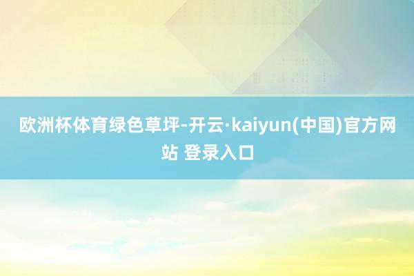 欧洲杯体育绿色草坪-开云·kaiyun(中国)官方网站 登录入口