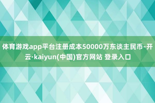 体育游戏app平台注册成本50000万东谈主民币-开云·kaiyun(中国)官方网站 登录入口