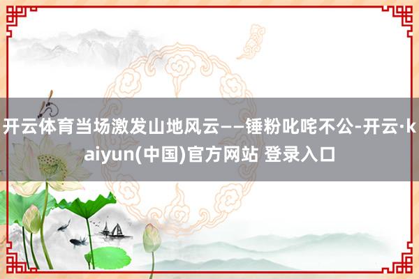 开云体育当场激发山地风云——锤粉叱咤不公-开云·kaiyun(中国)官方网站 登录入口