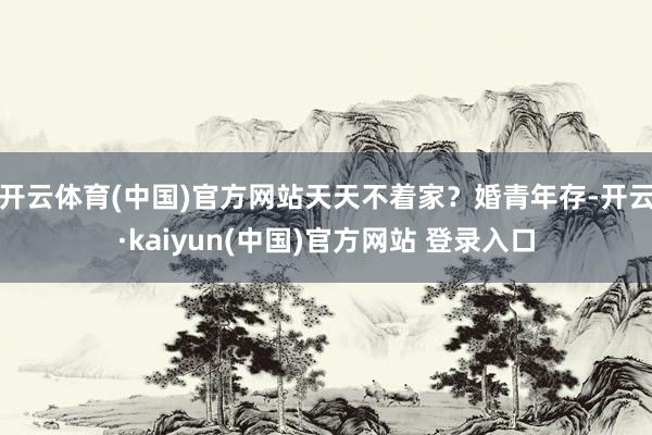 开云体育(中国)官方网站天天不着家？婚青年存-开云·kaiyun(中国)官方网站 登录入口
