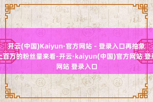 开云(中国)Kaiyun·官方网站 - 登录入口再抽象她那上百万的粉丝量来看-开云·kaiyun(中国)官方网站 登录入口