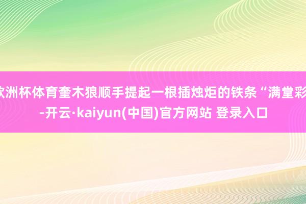 欧洲杯体育奎木狼顺手提起一根插烛炬的铁条“满堂彩”-开云·kaiyun(中国)官方网站 登录入口