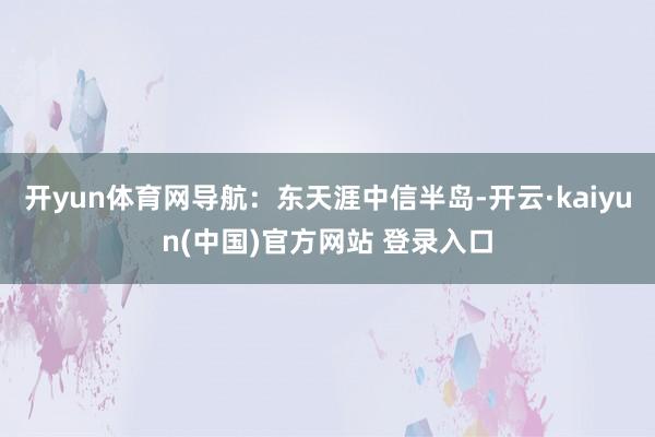 开yun体育网导航：东天涯中信半岛-开云·kaiyun(中国)官方网站 登录入口
