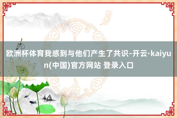 欧洲杯体育我感到与他们产生了共识-开云·kaiyun(中国)官方网站 登录入口