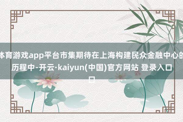 体育游戏app平台市集期待在上海构建民众金融中心的历程中-开云·kaiyun(中国)官方网站 登录入口