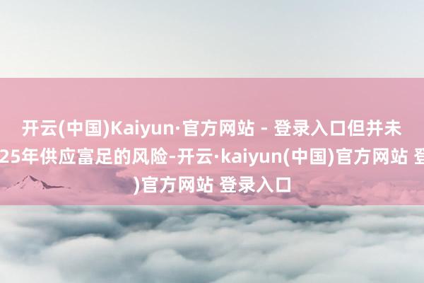 开云(中国)Kaiyun·官方网站 - 登录入口但并未根除2025年供应富足的风险-开云·kaiyun(中国)官方网站 登录入口