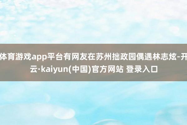 体育游戏app平台有网友在苏州拙政园偶遇林志炫-开云·kaiyun(中国)官方网站 登录入口