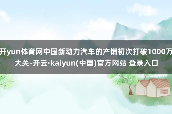 开yun体育网中国新动力汽车的产销初次打破1000万大关-开云·kaiyun(中国)官方网站 登录入口