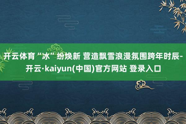 开云体育　　“冰”纷焕新 营造飘雪浪漫氛围　　跨年时辰-开云·kaiyun(中国)官方网站 登录入口