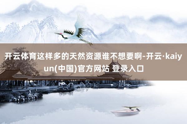 开云体育这样多的天然资源谁不想要啊-开云·kaiyun(中国)官方网站 登录入口