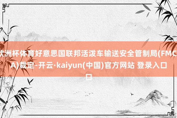 欧洲杯体育好意思国联邦活泼车输送安全管制局(FMCSA)裁定-开云·kaiyun(中国)官方网站 登录入口