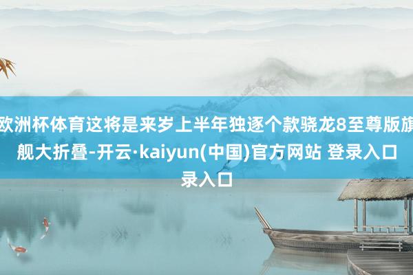 欧洲杯体育这将是来岁上半年独逐个款骁龙8至尊版旗舰大折叠-开云·kaiyun(中国)官方网站 登录入口
