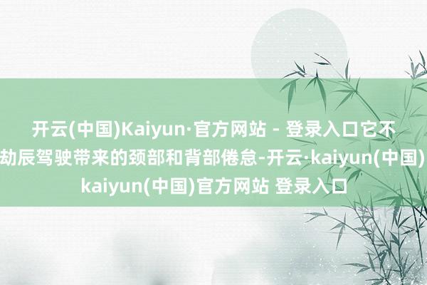 开云(中国)Kaiyun·官方网站 - 登录入口它不仅简略有用缓解永劫辰驾驶带来的颈部和背部倦怠-开云·kaiyun(中国)官方网站 登录入口