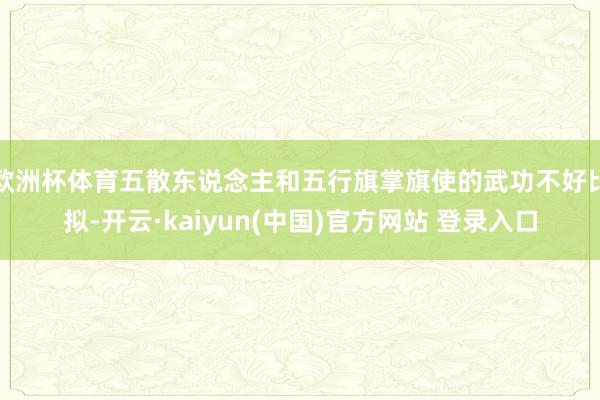 欧洲杯体育五散东说念主和五行旗掌旗使的武功不好比拟-开云·kaiyun(中国)官方网站 登录入口