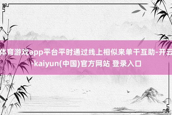 体育游戏app平台平时通过线上相似来单干互助-开云·kaiyun(中国)官方网站 登录入口