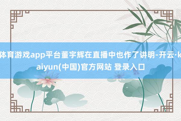 体育游戏app平台董宇辉在直播中也作了讲明-开云·kaiyun(中国)官方网站 登录入口