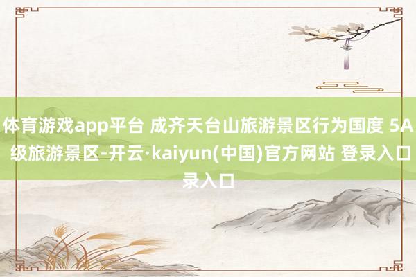 体育游戏app平台 成齐天台山旅游景区行为国度 5A 级旅游景区-开云·kaiyun(中国)官方网站 登录入口