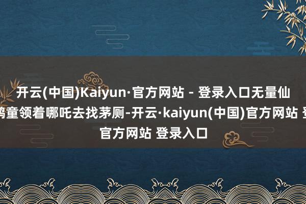 开云(中国)Kaiyun·官方网站 - 登录入口无量仙翁就让鹤童领着哪吒去找茅厕-开云·kaiyun(中国)官方网站 登录入口