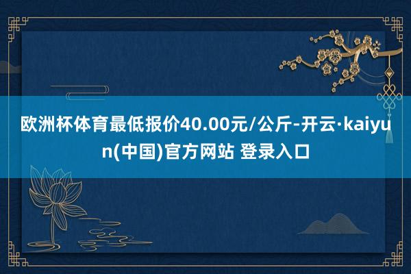 欧洲杯体育最低报价40.00元/公斤-开云·kaiyun(中国)官方网站 登录入口