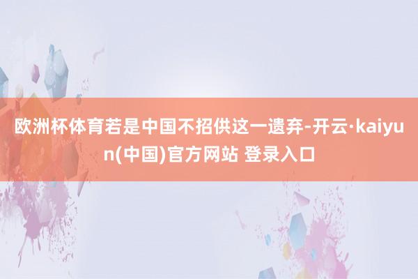 欧洲杯体育若是中国不招供这一遗弃-开云·kaiyun(中国)官方网站 登录入口
