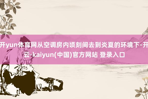 开yun体育网从空调房内顷刻间去到炎夏的环境下-开云·kaiyun(中国)官方网站 登录入口