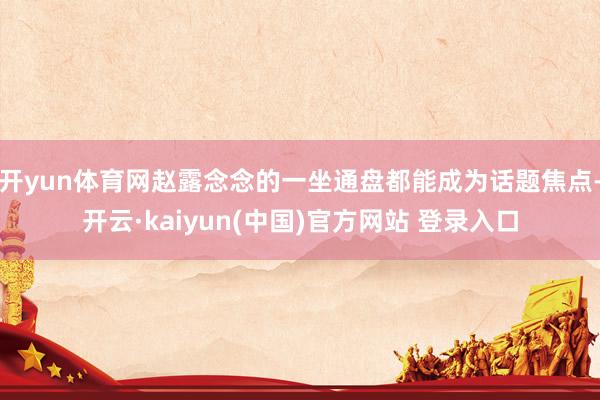 开yun体育网赵露念念的一坐通盘都能成为话题焦点-开云·kaiyun(中国)官方网站 登录入口