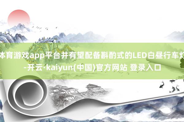 体育游戏app平台并有望配备斟酌式的LED白昼行车灯-开云·kaiyun(中国)官方网站 登录入口