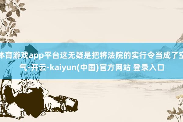 体育游戏app平台这无疑是把将法院的实行令当成了空气-开云·kaiyun(中国)官方网站 登录入口