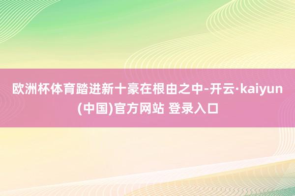 欧洲杯体育踏进新十豪在根由之中-开云·kaiyun(中国)官方网站 登录入口
