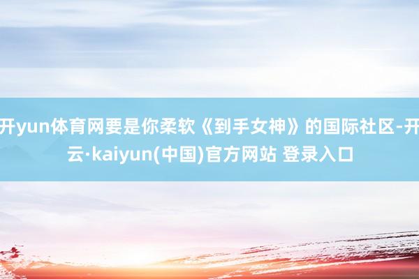 开yun体育网要是你柔软《到手女神》的国际社区-开云·kaiyun(中国)官方网站 登录入口