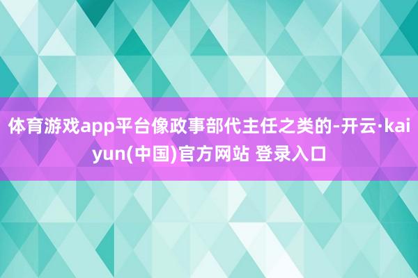 体育游戏app平台像政事部代主任之类的-开云·kaiyun(中国)官方网站 登录入口