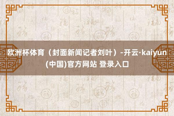 欧洲杯体育（封面新闻记者刘叶）-开云·kaiyun(中国)官方网站 登录入口