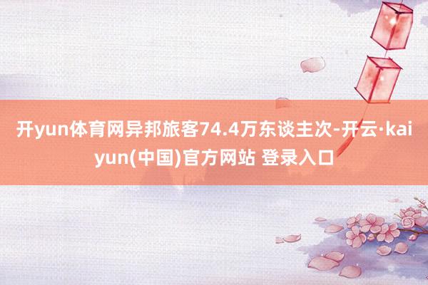 开yun体育网异邦旅客74.4万东谈主次-开云·kaiyun(中国)官方网站 登录入口