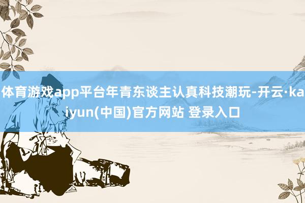 体育游戏app平台年青东谈主认真科技潮玩-开云·kaiyun(中国)官方网站 登录入口