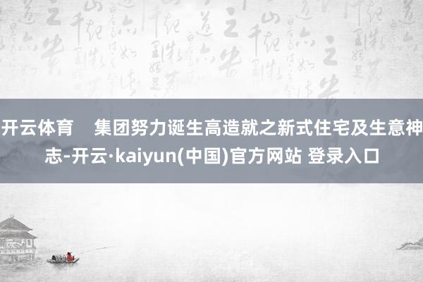 开云体育    集团努力诞生高造就之新式住宅及生意神志-开云·kaiyun(中国)官方网站 登录入口