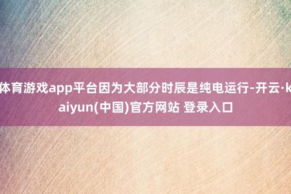 体育游戏app平台因为大部分时辰是纯电运行-开云·kaiyun(中国)官方网站 登录入口