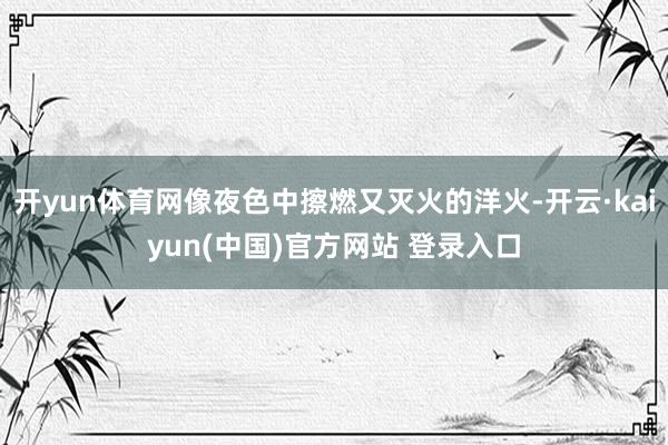 开yun体育网像夜色中擦燃又灭火的洋火-开云·kaiyun(中国)官方网站 登录入口