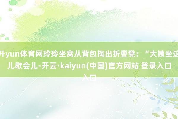 开yun体育网玲玲坐窝从背包掏出折叠凳：“大姨坐这儿歇会儿-开云·kaiyun(中国)官方网站 登录入口