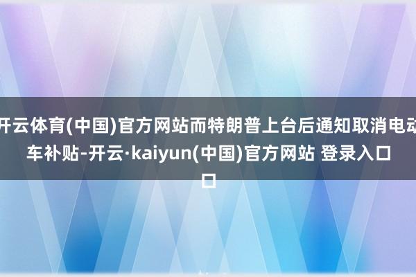 开云体育(中国)官方网站而特朗普上台后通知取消电动车补贴-开云·kaiyun(中国)官方网站 登录入口