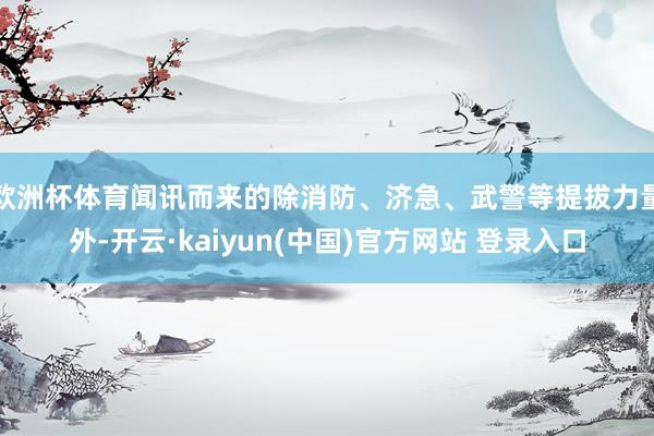 欧洲杯体育闻讯而来的除消防、济急、武警等提拔力量外-开云·kaiyun(中国)官方网站 登录入口