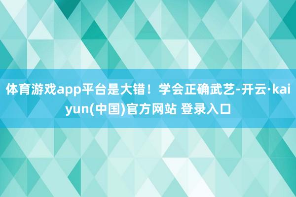 体育游戏app平台是大错！学会正确武艺-开云·kaiyun(中国)官方网站 登录入口