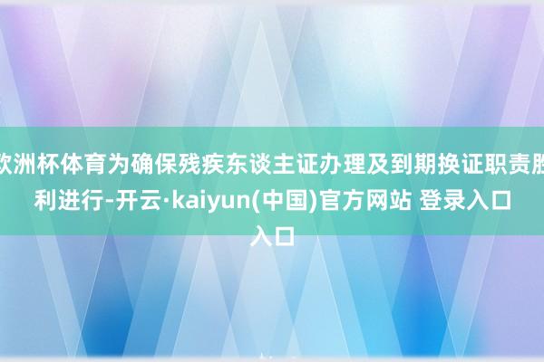 欧洲杯体育为确保残疾东谈主证办理及到期换证职责胜利进行-开云·kaiyun(中国)官方网站 登录入口