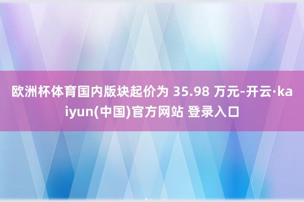 欧洲杯体育国内版块起价为 35.98 万元-开云·kaiyun(中国)官方网站 登录入口