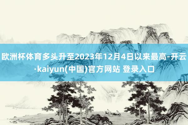 欧洲杯体育多头升至2023年12月4日以来最高-开云·kaiyun(中国)官方网站 登录入口