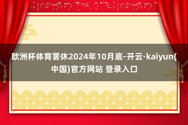 欧洲杯体育罢休2024年10月底-开云·kaiyun(中国)官方网站 登录入口