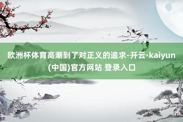 欧洲杯体育高潮到了对正义的追求-开云·kaiyun(中国)官方网站 登录入口