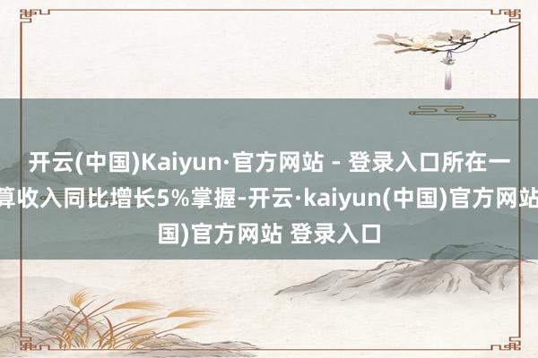 开云(中国)Kaiyun·官方网站 - 登录入口所在一般环球预算收入同比增长5%掌握-开云·kaiyun(中国)官方网站 登录入口
