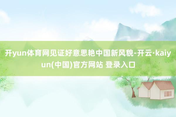 开yun体育网见证好意思艳中国新风貌-开云·kaiyun(中国)官方网站 登录入口