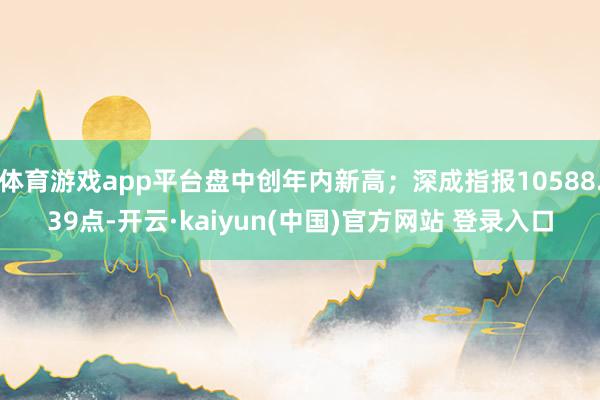 体育游戏app平台盘中创年内新高；深成指报10588.39点-开云·kaiyun(中国)官方网站 登录入口