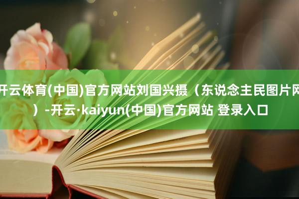 开云体育(中国)官方网站刘国兴摄（东说念主民图片网）-开云·kaiyun(中国)官方网站 登录入口